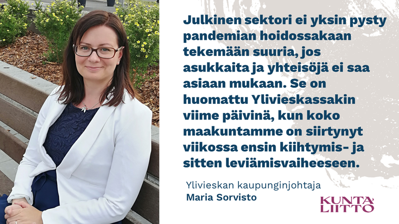 Maria Sorviston sitaatti Julkinen sektori ei yksin pysty pandemian hoidossakaan tekemään suuria, jos asukkaita ja yhteisöjä ei saa asiaan mukaan. Se on huomattu Ylivieskassakin viime päivinä, kun koko maakuntamme on siirtynyt viikossa ensin kiihtymis- ja sitten leviämisvaiheeseen.